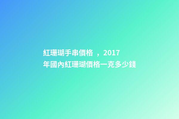 紅珊瑚手串價格，2017年國內紅珊瑚價格一克多少錢